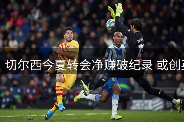 切尔西今夏转会净赚破纪录 或创英超俱乐部盈利新标杆