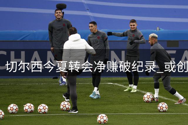 切尔西今夏转会净赚破纪录 或创英超俱乐部盈利新标杆