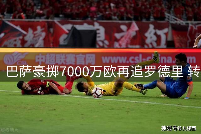 巴萨豪掷7000万欧再追罗德里 转会谈判进入倒计时
