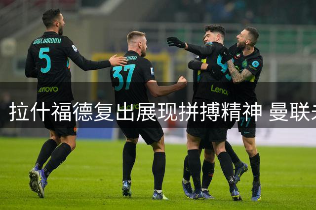 拉什福德复出展现拼搏精神 曼联未来去向仍存悬念