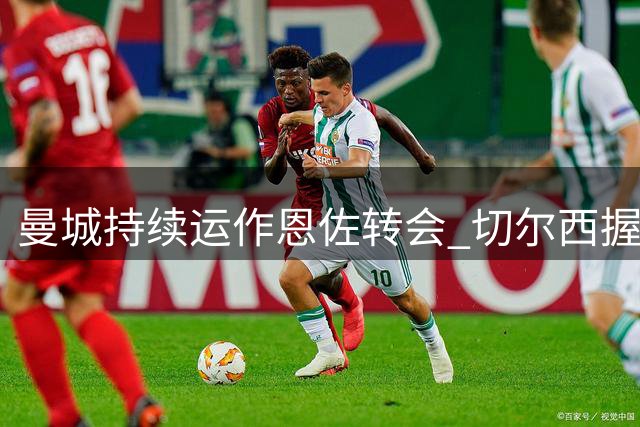 曼城持续运作恩佐转会 切尔西握有谈判主导权