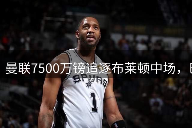 曼联7500万镑追逐布莱顿中场，巴莱巴成今夏重磅目标