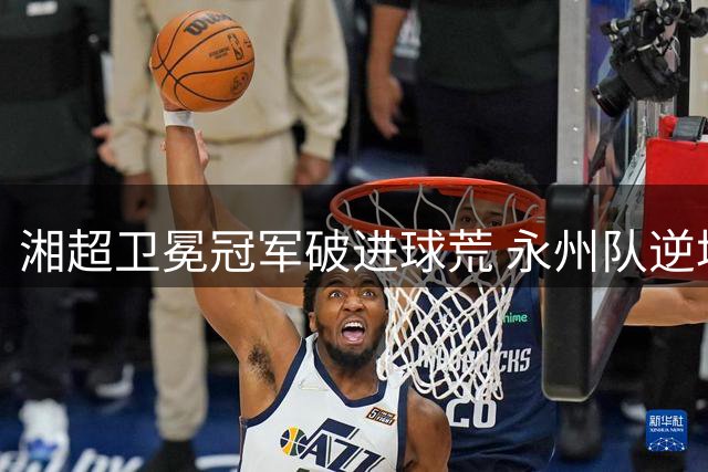 湘超卫冕冠军破进球荒 永州队逆境中找回"冲锋基因