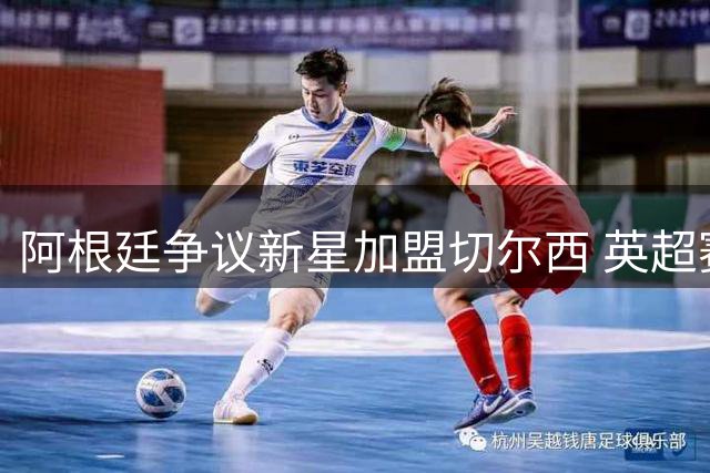 阿根廷争议新星加盟切尔西 英超赛场上演恩怨对决